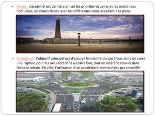  Places : L’essentiel est de hiérarchiser les priorités visuelles et les ambiances
nocturnes, en concordance avec les différentes voies accédant à la place.
 Carrefours : L’objectif principal est d’assurer la lisibilité du carrefour, donc de créer
une rupture pour les axes accédant au carrefour, tout en insérant celui-ci dans
l’espace urbain. En ville, l’utilisation d’un candélabre central n’est pas conseillé.
 