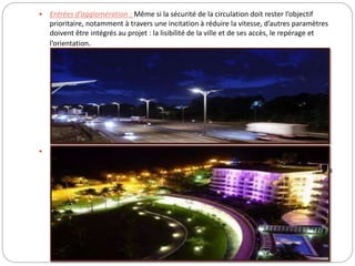  Entrées d’agglomération : Même si la sécurité de la circulation doit rester l’objectif
prioritaire, notamment à travers une incitation à réduire la vitesse, d’autres paramètres
doivent être intégrés au projet : la lisibilité de la ville et de ses accès, le repérage et
l’orientation.
 Promenades et espaces verts : L’éclairage de cheminements « proposés » est un outil
important à la disposition des concepteurs. Le respect de zones d’ombres et l’utilisation
judicieuse du balisage lumineux apparaissent également comme des principes directeurs
utiles. L’éclairage paysager des parcs doit tenir compte de l’aspect qu’ils présentent, de
l’extérieur, pendant les heures de fermeture.
 