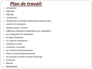 Plan de travail:
 Introduction.
 Définition.
 Objectifs .
 les fonctions .
 Classification et principes d’éclairage par type de voies.
 Lumière Et L’urbanisme.
 Relation espace / lumière.
 Différentes méthodes d’implantation des candélabres.
 Les composants d’un lampadaire .
 les types d'ampoules .
 Les types de lampadaires :
 Luminaires à éviter.
 Luminaires à conseiller.
 Les horaires de fonctionnement .
 Choisir le mode de fonctionnement .
 Les solutions nouvelles en terme d’éclairage .
 Conclusion .
 Résumé .
 Bibliographie .
 