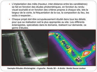  L'implantation des mâts (hauteur, inter-distance entre les candélabres)
se fait en fonction des études photométriques, en fonction du rendu
visuel souhaité et en fonction des critères propres à chaque site, tels la
largeur de la voirie, la fréquentation de la rue, la composition du lieu, les
coûts à respecter...
 Chaque projet doit être scrupuleusement étudié dans tous les détails
pour que sa réalisation soit la plus appropriée au site. Les différents
éclairagistes, spécialisés dans le domaine, réalisent sur demande, ce
genre d’études.
Exemple d’études d’éclairagiste – A gauche : Rendu 3D – A droite : Rendu fausse couleur
 
