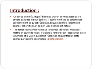 Introduction :
 Qu'est-ce qu’un Éclairage ? Bien que chacun de nous passe sa vie
entière dans des milieux éclairés, il est bien difficile de caractériser
spontanément ce qu'est l'Éclairage, Souvent confié à l'électricien
quand il est artificiel, et au Bon Dieu quand il est naturel
 la notion la plus importante De l'éclairage : la vision. Mais pour
mettre en œuvre la vision, il faut de la lumière c'est l'association entre
la lumière et la vision qui définit l'Éclairage et qui introduit cette
science particulière et complexe : L'Éclairagisme.
 