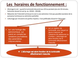 Les horaires de fonctionnement :
 Allumage le soir : quand la luminosité descend sous 20 lux pendant plus de 10 minutes.
Extinction durant la nuit (p. ex. 23h30 – 05h30).
 Réduction de l’intensité lumineuse la nuit si une extinction n’est pas possible (variation de la
puissance lumineuse ou extinction partielle).
 L’allumage par minuterie est parfois imprécis. Il est préférable d’asservir l’allumage :
 sur une horloge dite
astronomique, qui
prend en compte les
variations journalières
des paramètres
crépusculaires .
 sur un capteur de
luminosité, pour lequel on
devra s’assurer de
l’absence de salissures ou
d’ombre. L’allumage est
alors fonction de la
luminosité effectivement
mesurée.
 
