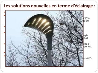 Les solutions nouvelles en terme d’éclairage :
 L’éclairage LED :
 Les LED offrent des solutions à basse consommation énergétique. Les
gammes de produits LED sont en constante évolution. On arrive aujourd’hui
à trouver des produits d’éclairage LED aussi bien en domaine routier qu’en
domaine urbain ou pour les illuminations festives.
 Les LED sont un facteur d’avenir cohérent avec les notions de
développement durable car :
 leur efficacité lumineuse est en progrès constant elles offrent des
possibilités de variation d’intensité instantanée pour économiser l’énergie
elles sont dépourvues de mercure et affichent une longue durée de vie (à
confirmer au fur et à mesure des retours d’expérience)
 Il est toutefois important de préciser qu’aujourd’hui le coût des appareils à
LED reste élevé et que malgré les économies d’énergie le temps de retour est
assez long.
 A noter également que :
 le coût de fonctionnement risque d’être assez important du fait du
remplacement complet de la lanterne à LED le recyclage des lanternes à LED
est assez flou
 