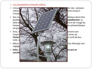  Les lampadaires à énergie solaire:
 L'énergie solaire en alimentation d’un éclairage peut apporter des solutions
intéressantes en ce qui concerne l'éclairage urbain, notamment lorsqu’il
n’existe pas de ligne électrique à proximité du candélabre.
 Son installation doit être bien étudiée. Le panneau photovoltaïque devra être
parfaitement bien orienté pour recevoir un maximum d’ensoleillement. La
taille du panneau est calculée en fonction de l’ensoleillement et de l’usage du
lampadaire (voie très passante, lieu calme…). Plus le panneau photovoltaïque
est grand, plus le prix d’achat du matériel sera important.
 Ainsi, dans une zone géographique où les temps d’ensoleillement sont
moyens, un tel lampadaire sera peut-être plus adapté à des zones où
l’éclairage demandé n’est pas trop intensif (à proximité d’un arrêt de bus
isolé, sur un parking utilisé ponctuellement…).
 Même si les frais d’installation sont moindres et les économies d’énergie non
négligeables, le prix d’achat d’un tel matériel reste élevé.
 Enfin, le risque de vandalisme surtout en lieu isolé, doit être pris en
considération.
 