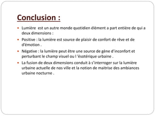 Conclusion :
 Lumière est un autre monde quotidien élément a part entière de qui a
deux dimensions :
 Positive : la lumière est source de plaisir de confort de rêve et de
d’émotion .
 Négative : la lumière peut être une source de gène d’inconfort et
perturbant le champ visuel ou l ’ésotérique urbaine .
 La fusion de deux dimensions conduit à s’interroger sur la lumière
urbaine actuelle de nos ville et la notion de maitrise des ambiances
urbaine nocturne .
 