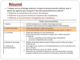 Résumé
 7 étapes vers un éclairage extérieur à impact environnemental maîtrisé, avec 3
points de vigilance pour lesquels il faut être particulièrement attentif :
• Plafonner la température de couleur des lampes,
• Plafonner la puissance lumineuse moyenne des installations,
• Plafonner la consommation énergétique des installations.
 