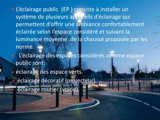  L’éclairage public (EP ) consiste à installer un
système de plusieurs appareils d’éclairage qui
permettent d’offrir une ambiance confortablement
éclairée selon l’espace considéré et suivant la
luminance moyenne .de la chaussé proposée par les
norme.
 L’éclairage des espaces considérés comme espace
public sont:
éclairage des espace verts.
 éclairage décoratif (projecteur).
 éclairage routier (voirie).
 