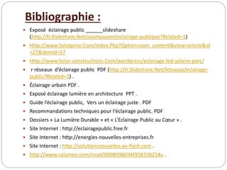 Bibliographie :
 Exposé éclairage public ______slideshare
(http://fr.Slideshare.Net/saamysaami/eclairage-publique?Related=1)
 Http://www.Solalgerie.Com/index.Php?Option=com_content&view=article&id
=27&itemid=57
 Http://www.Solar-constructions.Com/wordpress/eclairage-led-solaire-parc/
 r réseaux d’éclairage public PDF (http://fr.Slideshare.Net/fetrasoa/eclairage-
public?Related=2) .
 Éclairage urbain PDF .
 Exposé éclairage lumière en architecture PPT .
 Guide l’éclairage public, Vers un éclairage juste . PDF
 Recommandations techniques pour l‘éclairage public. PDF
 Dossiers « La Lumière Durable » et « L’Eclairage Public au Cœur » .
 Site Internet : http://eclairagepublic.free.fr
 Site Internet : http://energies-nouvelles-entreprises.fr
 Site Internet : http://solutionsnouvelles.ex-flash.com .
 http://www.calameo.com/read/0008998694f958338254a .
 