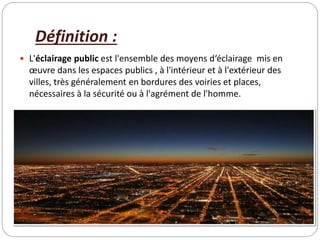 Définition :
 L'éclairage public est l'ensemble des moyens d‘éclairage mis en
œuvre dans les espaces publics , à l'intérieur et à l'extérieur des
villes, très généralement en bordures des voiries et places,
nécessaires à la sécurité ou à l'agrément de l'homme.
 