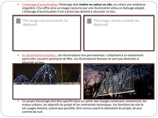  L'eclairage d'accentuation :l’éclairage doit mettre en valeur un site, en créant une ambiance
singulière. Il lui offre ainsi un visage nocturne par une illumination et/ou un balisage adapté.
L'éclairage d'accentuation n'est à priori pas destiné à sécuriser un lieu.
 les illuminations festives : ces illuminations non permanentes s'attachent à un évènement
particulier, souvent synonyme de fête. Les illuminations festives ne sont pas destinées à
sécuriser un lieu.
 Un projet d’éclairage doit être spécifié dans un cahier des charges contenant, notamment, les
enjeux urbains, les objectifs du projet et les contraintes techniques. Les fonctions du site et
ses usages doivent, autant que possible, être connus avant la réalisation du projet, de jour
comme de nuit.
 