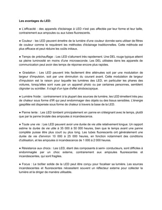 Les avantages du LED:
● L’efficacité : des appareils d'éclairage à LED n'est pas affectée par leur forme et leur taille,
contrairement aux ampoules ou aux tubes fluorescents.
● Couleur : les LED peuvent émettre de la lumière d'une couleur donnée sans utiliser de filtres
de couleur comme le requièrent les méthodes d'éclairage traditionnelles. Cette méthode est
plus efficace et peut réduire les coûts initiaux.
● Temps de préchauffage : Les LED s'allument très rapidement. Une DEL rouge typique atteint
sa pleine luminosité en moins d'une microseconde. Les DEL utilisées dans les appareils de
communication peut avoir des temps de réponse encore plus rapides.
● Gradation : Les LED peuvent très facilement être atténuées soit par une modulation de
largeur d'impulsion, soit par une diminution du courant avant. Cette modulation de largeur
d'impulsion est la raison pour laquelle les lumières des LED, en particulier les phares des
voitures, lorsqu'elles sont vues par un appareil photo ou par certaines personnes, semblent
clignoter ou scintiller. Il s'agit d'un type d'effet stroboscopique.
● Lumière froide : contrairement à la plupart des sources de lumière, les LED émettent très peu
de chaleur sous forme d'IR qui peut endommager des objets ou des tissus sensibles. L'énergie
gaspillée est dispersée sous forme de chaleur à travers la base de la LED.
● Panne lente : Les LED tombent principalement en panne en s'éteignant avec le temps, plutôt
que par la panne brutale des ampoules à incandescence.
● Toute une vie : Les LED peuvent avoir une durée de vie utile relativement longue. Un rapport
estime la durée de vie utile à 35 000 à 50 000 heures, bien que le temps avant une panne
complète puisse être plus court ou plus long. Les tubes fluorescents ont généralement une
durée de vie d'environ 10 000 à 25 000 heures, en fonction notamment des conditions
d'utilisation, et les ampoules à incandescence de 1 000 à 2 000 heures.
● Résistance aux chocs : Les LED, étant des composants à semi- conducteurs, sont difficiles à
endommagée par un choc externe, contrairement aux ampoules fluorescentes et
incandescentes, qui sont fragiles.
● Focus : Le boîtier solide de la LED peut être conçu pour focaliser sa lumière. Les sources
incandescentes et fluorescentes nécessitent souvent un réflecteur externe pour collecter la
lumière et la diriger de manière utilisable.
 