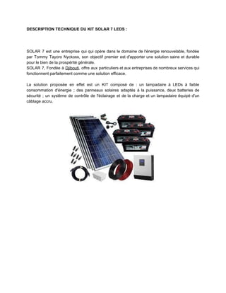 DESCRIPTION TECHNIQUE DU KIT SOLAR 7 LEDS :
SOLAR 7 est une entreprise qui qui opère dans le domaine de l'énergie renouvelable, fondée
par Tommy Tayoro Nyckoss, son objectif premier est d'apporter une solution saine et durable
pour le bien de la prospérité générale.
SOLAR 7, Fondée à ​Djibouti​, offre aux particuliers et aux entreprises de nombreux services qui
fonctionnent parfaitement comme une solution efficace.
La solution proposée en effet est un KIT composé de : un lampadaire à LEDs à faible
consommation d'énergie ; des panneaux solaires adaptés à la puissance, deux batteries de
sécurité ; un système de contrôle de l'éclairage et de la charge et un lampadaire équipé d'un
câblage accru.
 
