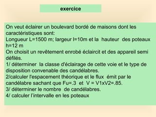 On veut éclairer un boulevard bordé de maisons dont les
caractéristiques sont:
Longueur L=1500 m; largeur l=10m et la hauteur des poteaux
h=12 m
On choisit un revêtement enrobé éclaircit et des appareil semi
défilés.
1/ déterminer la classe d'éclairage de cette voie et le type de
disposition convenable des candélabres.
2/calculer l'espacement théorique et le flux émit par le
candélabre sachant que Fu=.3 et V = V1xV2=.85.
3/ déterminer le nombre de candélabres.
4/ calculer l’intervalle en les poteaux
exercice
 
