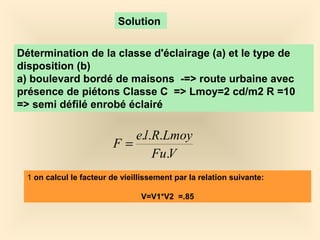 Solution
Détermination de la classe d'éclairage (a) et le type de
disposition (b)
a) boulevard bordé de maisons -=> route urbaine avec
présence de piétons Classe C => Lmoy=2 cd/m2 R =10
=> semi défilé enrobé éclairé
VFu
LmoyRle
F
.
...
=
1 on calcul le facteur de vieillissement par la relation suivante:
V=V1*V2 =.85
 