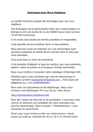 Eclairages pour Murs Végétaux


La société Klouchie propose des éclairages pour ses murs
végétaux.

Ces éclairages ont la particularité d’être peu consommateur en
énergie et ont une durée de vie de 50000 heures (soit environ
18 années humaines).

Il en existe sous toutes les formes possibles et imaginables.

Il est possible de les encastrer dans un faux plafond.

Nous pouvons aussi les brancher sur une connectique avec
plusieurs ampoules et même de les orienter dans le sens que
vous souhaitez.

Vous avez tout un choix de luminaires.

Il est possible d’adapter le type de lumière, que vous souhaitez
obtenir, selon la surface et la longueur d’onde recherchée.

Nous vous invitons à consulter notre catalogue d’éclairage LED.

N’hésitez pas à nous contacter par courrier électronique à
l’adresse suivante hydroponie57@gmail.com , mais aussi par
téléphone au (+33) (0)664964404 ;

Pour avoir nos documents et les télécharger, Nous vous
invitons à les télécharger 24 h sur 24 sur notre forum

http://hydroculture.monforum.net

Pour des raisons de sécurité et de protection, il vous faut vous
inscrire et attendre une validation de votre inscription par
courrier électronique. Dans la partie « Professionnels » vous
trouverez les documents.

Sinon nous vous invitons à aller sur notre serveur virtuel,
ouvert du lundi au vendredi de 10 h à 19 h, en entrant dans
 