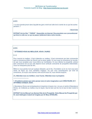 365 Éclairs de Transformation
Transmis à partir du blog : http://www.transformer-sa-vie.com
http://www.creer-sa-reussite.com 100
# 273
« La plus grande prison dans laquelle les gens vivent est celle de la crainte de ce que les autres
pensent. »
- David Icke
EXTRAIT tiré du film " THRIVE " disponible via Internet. Documentaire non conventionnel
qui lève le voile sur ce qui se passe réellement dans notre monde...
# 274
" ATTENDEZ-VOUS AU MEILLEUR, VOUS L'AUREZ
(----)
Pour recevoir le meilleur, il faut s'attendre au meilleur. Il faut commencer par bien comprendre
que la conscience-d'être (et d'avoir) est la seule réalité. Si vous avez la conscience du succès,
ce que vous acceptez pour vous-même se manifestera. Si vous désirez la prospérité, prenez
bien conscience de ce que cela dépend d'une certitude consciente de prospérité inébranlable.
Vous ne manquerez plus de rien.
Même si vous perdez tout par quelque désastre, par le feu, l'inondation ou le vol, tout vous sera
rendu de façon qui vous semblera magique. Ce que vous revendiquerez par droit de
conscience, ce à quoi vous donnez votre accord avec foi, vous viendra toujours.
(1). Attendez-vous au meilleur, vous l'aurez. Attendez-vous à prospérer.
__________________
1. N'oublions jamais que notre penser (sic) et notre imagination sont CRÉATEURS. N.T.
AFFIRMEZ CHAQUE JOUR:
L'Abondance Divine est omniprésente et s'exprime à travers moi. Je suis un centre d'Abondance
Divine. Je m'attends au meilleur et je le reçois. Seul le bien sort de moi et seul le bien revient à
moi. "
EXTRAIT tiré du Manuel Les Quinze Clés de la Prospérité, Votre Manuel de Prospérité par
Dr Jack Addington traduit de l'anglais par Dr Mary STERLING.
 