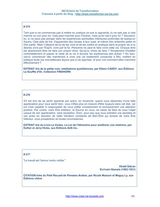 365 Éclairs de Transformation
Transmis à partir du blog : http://www.transformer-sa-vie.com
http://www.creer-sa-reussite.com 101
# 275
Tant que tu ne commences pas à mettre en pratique ce que tu apprends, tu ne sais pas si cela
marche ou non pour toi. Cela peut marcher pour d'autres, mais qu'en est-il pour toi ? Souviens-
toi, tu ne peux pas plonger dans les expériences spirituelles intérieures profondes de quelqu'un
d'autre. Cela aide de lire, d'apprendre des choses à leur sujet, et même d'en entendre parler et
d'en parler. Mais il dépend de toi de les vivre et de les mettre en pratique dans ta propre vie si tu
désires vivre par l'Esprit, vivre par la foi. Personne ne peut te faire vivre cette vie. Chaque âme
est absolument libre de faire son propre choix. Qu'as-tu choisi de faire ? Simplement t'installer
confortablement et passer le reste de ta vie à écouter les expériences des autres ? Ou bien,
vas-tu commencer dès maintenant à vivre une vie totalement consacrée à Moi, mettant en
pratique toute ces merveilleuses leçons que tu as apprises, et pour voir comment elles marchent
effectivement ?
EXTRAIT tiré de la petite voix, méditations quotidiennes, par Eileen CADDY, aux Éditions
Le Souffle d'Or, Collection FINDHORN
# 276
S'il est bon de se sentir apprécié par autrui, en revanche, quand vous dépendez d'une telle
appréciation pour vous sentir bien, vous n'êtes plus en mesure d'être toujours dans cet état, car
nul n'est capable ni responsable de vous prêter constamment et exclusivement une attention
positive. Par contre, votre Être Intérieur, la Source en vous, ne cesse de faire de vous l'objet
unique de son appréciation, sans exception. Donc, pour peu que vous orientiez vos pensées et
vos actes en direction de cette Vibration constante de Bien-Être qui émane de votre Être
Intérieur, vous prospérerez en toutes circonstances.
EXTRAIT tiré du Livre Le Vortex, La Loi de l'Attraction pour améliorer vos relations, par
Esther et Jerry Hicks, aux Éditions AdA Inc.
# 277
"Le travail est l'amour rendu visible."
Khalil Gibran
Écrivain libanais (1883-1931)
CITATION tirée du Petit Recueil de Pensées Arabes, par Nicole Masson et Maguy Ly, aux
Éditions chêne
 