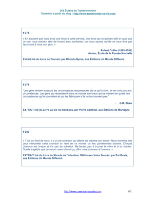 365 Éclairs de Transformation
Transmis à partir du blog : http://www.transformer-sa-vie.com
http://www.creer-sa-reussite.com 102
# 278
« En sachant que vous avez une force à votre service, une force qui n'a jamais failli en quoi que
ce soit, vous pouvez aller de l'avant avec confiance, car vous saurez qu'elle ne vous fera pas
faux bond à vous non plus. »
Robert Collier (1885-1950)
Auteur, École de la Pensée Nouvelle
Extrait tiré du Livre Le Pouvoir, par Rhonda Byrne, Les Éditions Un Monde Différent
# 279
"Les gens rendent toujours les circonstances responsables de ce qu'ils sont. Je ne crois pas aux
circonstances. Les gens qui réussissent dans ce monde sont ceux qui se mettent en quête des
circonstances qu'ils souhaitent et qui les fabriquent s'ils ne les trouvent pas."
- G.B. Shaw
-
EXTRAIT tiré du Livre La Vie ne ment pas, par Pierre Cardinal, aux Éditions de Mortagne
# 280
« Tout au fond de nous, il y a une chanson qui attend de prendre son envol. Nous sommes nés
pour interpréter cette chanson et faire de ce monde un lieu parfaitement achevé. Chaque
chanson est unique et n'a pas de substitut. Ne tardez pas à trouver la vôtre et à la chanter.
Quelle tragédie que de mourir avant d'avoir pu offrir notre chanson à l'univers. »
EXTRAIT tiré du Livre Le Miracle de l'intention, Définissez Votre Succès, par Pat Davis,
aux Éditions Un Monde Différent.
 