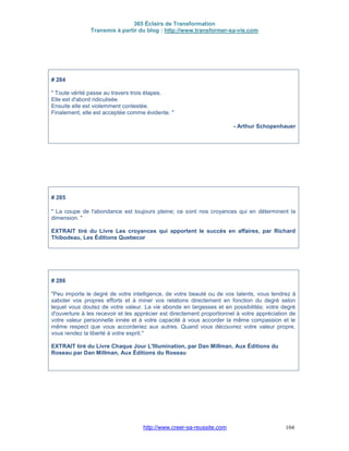 365 Éclairs de Transformation
Transmis à partir du blog : http://www.transformer-sa-vie.com
http://www.creer-sa-reussite.com 104
# 284
" Toute vérité passe au travers trois étapes.
Elle est d'abord ridiculisée.
Ensuite elle est violemment contestée.
Finalement, elle est acceptée comme évidente. "
- Arthur Schopenhauer
# 285
" La coupe de l'abondance est toujours pleine; ce sont nos croyances qui en déterminent la
dimension. "
EXTRAIT tiré du Livre Les croyances qui apportent le succès en affaires, par Richard
Thibodeau, Les Éditions Quebecor
# 286
"Peu importe le degré de votre intelligence, de votre beauté ou de vos talents, vous tendrez à
saboter vos propres efforts et à miner vos relations directement en fonction du degré selon
lequel vous doutez de votre valeur. La vie abonde en largesses et en possibilités; votre degré
d'ouverture à les recevoir et les apprécier est directement proportionnel à votre appréciation de
votre valeur personnelle innée et à votre capacité à vous accorder la même compassion et le
même respect que vous accorderiez aux autres. Quand vous découvrez votre valeur propre,
vous rendez la liberté à votre esprit."
EXTRAIT tiré du Livre Chaque Jour L'Illumination, par Dan Millman, Aux Éditions du
Roseau par Dan Millman, Aux Éditions du Roseau
 