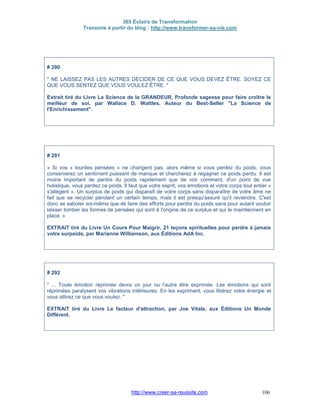 365 Éclairs de Transformation
Transmis à partir du blog : http://www.transformer-sa-vie.com
http://www.creer-sa-reussite.com 106
# 290
" NE LAISSEZ PAS LES AUTRES DÉCIDER DE CE QUE VOUS DEVEZ ÊTRE. SOYEZ CE
QUE VOUS SENTEZ QUE VOUS VOULEZ ÊTRE. "
Extrait tiré du Livre La Science de la GRANDEUR, Profonde sagesse pour faire croître le
meilleur de soi, par Wallace D. Wattles, Auteur du Best-Seller "La Science de
l'Enrichissement".
# 291
« Si vos « lourdes pensées » ne changent pas, alors même si vous perdez du poids, vous
conserverez un sentiment puissant de manque et chercherez à regagner ce poids perdu. Il est
moins important de perdre du poids rapidement que de voir comment, d'un point de vue
holistique, vous perdez ce poids. Il faut que votre esprit, vos émotions et votre corps tout entier «
s'allègent ». Un surplus de poids qui disparaît de votre corps sans disparaître de votre âme ne
fait que se recycler pendant un certain temps, mais il est presqu'assuré qu'il reviendra. C'est
donc se saboter soi-même que de faire des efforts pour perdre du poids sans pour autant vouloir
laisser tomber les formes de pensées qui sont à l'origine de ce surplus et qui le maintiennent en
place. »
EXTRAIT tiré du Livre Un Cours Pour Maigrir, 21 leçons spirituelles pour perdre à jamais
votre surpoids, par Marianne Williamson, aux Éditions AdA Inc.
# 292
" ... Toute émotion réprimée devra un jour ou l'autre être exprimée. Les émotions qui sont
réprimées paralysent vos vibrations intérieures. En les exprimant, vous libérez votre énergie et
vous attirez ce que vous voulez. "
EXTRAIT tiré du Livre Le facteur d'attraction, par Joe Vitale, aux Éditions Un Monde
Différent.
 