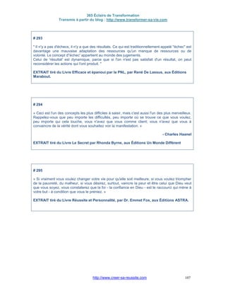 365 Éclairs de Transformation
Transmis à partir du blog : http://www.transformer-sa-vie.com
http://www.creer-sa-reussite.com 107
# 293
" Il n'y a pas d'échecs, il n'y a que des résultats. Ce qui est traditionnellement appelé "échec" est
davantage une mauvaise adaptation des ressources qu'un manque de ressources ou de
volonté. Le concept d''échec' appartient au monde des jugements.
Celui de 'résultat' est dynamique, parce que si l'on n'est pas satisfait d'un résultat, on peut
reconsidérer les actions qui l'ont produit. "
EXTRAIT tiré du Livre Efficace et épanoui par la PNL, par René De Lassus, aux Éditions
Marabout.
# 294
« Ceci est l'un des concepts les plus difficiles à saisir, mais c'est aussi l'un des plus merveilleux.
Rappelez-vous que peu importe les difficultés, peu importe où se trouve ce que vous voulez,
peu importe qui cela touche, vous n'avez que vous comme client; vous n'avez que vous à
convaincre de la vérité dont vous souhaitez voir la manifestation. »
- Charles Haanel
EXTRAIT tiré du Livre Le Secret par Rhonda Byrne, aux Éditions Un Monde Différent
# 295
« Si vraiment vous voulez changer votre vie pour qu'elle soit meilleure, si vous voulez triompher
de la pauvreté, du malheur, si vous désirez, surtout, vaincre la peur et être celui que Dieu veut
que vous soyez, vous constaterez que la foi - la confiance en Dieu - est le raccourci qui mène à
votre but - à condition que vous le preniez. »
EXTRAIT tiré du Livre Réussite et Personnalité, par Dr. Emmet Fox, aux Éditions ASTRA.
 