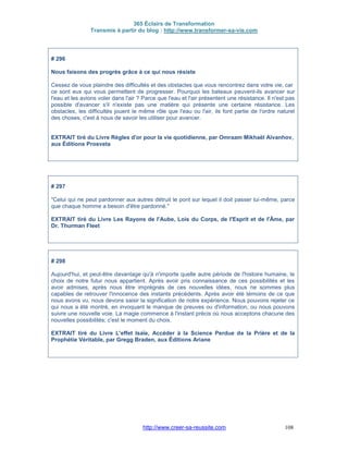 365 Éclairs de Transformation
Transmis à partir du blog : http://www.transformer-sa-vie.com
http://www.creer-sa-reussite.com 108
# 296
Nous faisons des progrès grâce à ce qui nous résiste
Cessez de vous plaindre des difficultés et des obstacles que vous rencontrez dans votre vie, car
ce sont eux qui vous permettent de progresser. Pourquoi les bateaux peuvent-ils avancer sur
l'eau et les avions voler dans l'air ? Parce que l'eau et l'air présentent une résistance. Il n'est pas
possible d'avancer s'il n'existe pas une matière qui présente une certaine résistance. Les
obstacles, les difficultés jouent le même rôle que l'eau ou l'air, ils font partie de l'ordre naturel
des choses, c'est à nous de savoir les utiliser pour avancer.
EXTRAIT tiré du Livre Règles d'or pour la vie quotidienne, par Omraam Mikhaël Aïvanhov,
aux Éditions Prosveta
# 297
"Celui qui ne peut pardonner aux autres détruit le pont sur lequel il doit passer lui-même, parce
que chaque homme a besoin d'être pardonné."
EXTRAIT tiré du Livre Les Rayons de l'Aube, Lois du Corps, de l'Esprit et de l'Âme, par
Dr. Thurman Fleet
# 298
Aujourd'hui, et peut-être davantage qu'à n'importe quelle autre période de l'histoire humaine, le
choix de notre futur nous appartient. Après avoir pris connaissance de ces possibilités et les
avoir admises, après nous être imprégnés de ces nouvelles idées, nous ne sommes plus
capables de retrouver l'innocence des instants précédents. Après avoir été témoins de ce que
nous avons vu, nous devons saisir la signification de notre expérience. Nous pouvons rejeter ce
qui nous a été montré, en invoquant le manque de preuves ou d'information, ou nous pouvons
suivre une nouvelle voie. La magie commence à l'instant précis où nous acceptons chacune des
nouvelles possibilités; c'est le moment du choix.
EXTRAIT tiré du Livre L'effet Isaïe, Accéder à la Science Perdue de la Prière et de la
Prophétie Véritable, par Gregg Braden, aux Éditions Ariane
 