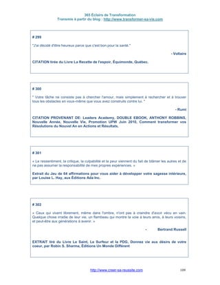 365 Éclairs de Transformation
Transmis à partir du blog : http://www.transformer-sa-vie.com
http://www.creer-sa-reussite.com 109
# 299
"J'ai décidé d'être heureux parce que c'est bon pour la santé."
- Voltaire
CITATION tirée du Livre La Recette de l'espoir, Équimonde, Québec.
# 300
" Votre tâche ne consiste pas à chercher l'amour, mais simplement à rechercher et à trouver
tous les obstacles en vous-même que vous avez construits contre lui. "
- Rumi
CITATION PROVENANT DE: Leaders Academy, DOUBLE EBOOK, ANTHONY ROBBINS,
Nouvelle Année, Nouvelle Vie, Promotion UPW Juin 2010, Comment transformer vos
Résolutions du Nouvel An en Actions et Résultats.
# 301
« Le ressentiment, la critique, la culpabilité et la peur viennent du fait de blâmer les autres et de
ne pas assumer la responsabilité de mes propres expériences. »
Extrait du Jeu de 64 affirmations pour vous aider à développer votre sagesse intérieure,
par Louise L. Hay, aux Éditions Ada Inc.
# 302
« Ceux qui vivent librement, même dans l'ombre, n'ont pas à craindre d'avoir vécu en vain.
Quelque chose irradie de leur vie, un flambeau qui montre la voie à leurs amis, à leurs voisins,
et peut-être aux générations à avenir. »
- Bertrand Russell
EXTRAIT tiré du Livre Le Saint, Le Surfeur et la PDG, Donnez vie aux désirs de votre
coeur, par Robin S. Sharma, Éditions Un Monde Différent
 