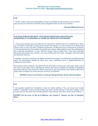365 Éclairs de Transformation
Transmis à partir du blog : http://www.transformer-sa-vie.com
http://www.creer-sa-reussite.com 11
# 29
" Aimer un être, c'est vouloir développer ce que l'on possède de plus lumineux en soi-même
pour pouvoir le lui donner et l'amener ainsi à progresser dans la voie de la lumière. "
- Omraam Mikhael Aivanov
# 30 POUR ÊTRE EN SÉCURITÉ, VOUS DEVEZ SENTIR QUE VOUS ÉVOLUEZ,
GRANDISSEZ ET ÉLARGISSEZ LE CHAMP DE VISION DE VOTRE MONDE
" Vous pouvez penser que vous êtes plus en sécurité en restant ainsi et en maintenant un statu-
quo. Pourtant, la sécurité ne vient qu’en prenant des risques, en vous ouvrant et en découvrant
toujours plus ce que vous êtes. Certaines personnes ont découvert qu’en essayant de conserver
un environnement sûr et en évitant de prendre des risques, elles étaient encore plus effrayées et
leur insécurité grandissait. La peur diminue lorsque vous lui faites face. Vous avez peut-être
remarqué que lorsque vous innovez, vous vous sentez plus fort et plus courageux dans les autres
domaines de votre vie.
L’équilibre consiste à maintenir ces différents éléments auxquels vous faites face quotidiennement
dans une atmosphère paisible et saine pour vous, contribuant ainsi à l’épanouissement du
meilleur de vous-même.
Vous pouvez ainsi conserver ces éléments très stimulants et sentir alors, dès votre réveil, que la
vie vaut le coup d’être vécue. Décidez de devenir une source irradiante de stabilité et d’équilibre
pour tous ceux qui vous entourent. Offrez-vous tout ce que vous désirez pour garder cette joie et
soyez prêt à accepter cet univers de paix comme il se présente. "
EXTRAIT tiré du Livre Choisir La Joie par Sanaya Roman, Ronan Denniel éditeur
# 31
" Une grande majorité de l'humanité vit dans le monde extérieur. Peu ont trouvé leur monde
intérieur. Cependant, c'est le monde intérieur qui fait le monde extérieur. Il est donc créateur. Tout
ce que vous trouvez dans votre monde extérieur a été créé par vous dans votre monde intérieur. "
EXTRAIT tiré du Livre La Clé de la Maîtrise, par Charles F. Haanel, aux Éd. Le Dauphin
Blanc
 