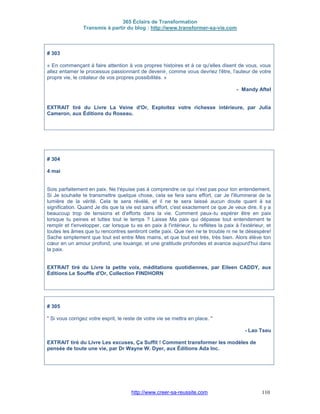 365 Éclairs de Transformation
Transmis à partir du blog : http://www.transformer-sa-vie.com
http://www.creer-sa-reussite.com 110
# 303
« En commençant à faire attention à vos propres histoires et à ce qu'elles disent de vous, vous
allez entamer le processus passionnant de devenir, comme vous devriez l'être, l'auteur de votre
propre vie, le créateur de vos propres possibilités. »
- Mandy Aftel
EXTRAIT tiré du Livre La Veine d'Or, Exploitez votre richesse intérieure, par Julia
Cameron, aux Éditions du Roseau.
# 304
4 mai
Sois parfaitement en paix. Ne t'épuise pas à comprendre ce qui n'est pas pour ton entendement.
Si Je souhaite te transmettre quelque chose, cela se fera sans effort, car Je l'illuminerai de la
lumière de la vérité. Cela te sera révélé, et il ne te sera laissé aucun doute quant à sa
signification. Quand Je dis que la vie est sans effort, c'est exactement ce que Je veux dire. Il y a
beaucoup trop de tensions et d'efforts dans la vie. Comment peux-tu espérer être en paix
lorsque tu peines et luttes tout le temps ? Laisse Ma paix qui dépasse tout entendement te
remplir et t'envelopper, car lorsque tu es en paix à l'intérieur, tu reflètes la paix à l'extérieur, et
toutes les âmes que tu rencontres sentiront cette paix. Que rien ne te trouble ni ne te désespère!
Sache simplement que tout est entre Mes mains, et que tout est très, très bien. Alors élève ton
cœur en un amour profond, une louange, et une gratitude profondes et avance aujourd'hui dans
la paix.
EXTRAIT tiré du Livre la petite voix, méditations quotidiennes, par Eileen CADDY, aux
Éditions Le Souffle d'Or, Collection FINDHORN
# 305
" Si vous corrigez votre esprit, le reste de votre vie se mettra en place. "
- Lao Tseu
EXTRAIT tiré du Livre Les excuses, Ça Suffit ! Comment transformer les modèles de
pensée de toute une vie, par Dr Wayne W. Dyer, aux Éditions Ada Inc.
 