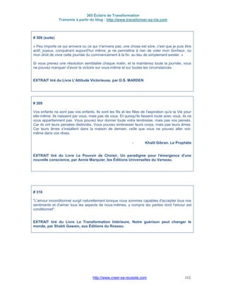 365 Éclairs de Transformation
Transmis à partir du blog : http://www.transformer-sa-vie.com
http://www.creer-sa-reussite.com 112
# 308 (suite)
« Peu importe ce qui arrivera ou ce qui n'arrivera pas; une chose est sûre, c'est que je puis être
actif, joyeux, conquérant aujourd'hui même; je ne permettrai à rien de voler mon bonheur, ou
mon droit de vivre cette journée du commencement à la fin, au lieu de simplement exister. »
Si vous prenez une résolution semblable chaque matin, et la maintenez toute la journée, vous
ne pouvez manquer d'avoir la victoire sur vous-même et sur toutes les circonstances.
EXTRAIT tiré du Livre L'Attitude Victorieuse, par O.S. MARDEN
# 309
Vos enfants ne sont pas vos enfants. Ils sont les fils et les filles de l'aspiration qu'a la Vie pour
elle-même. Ils naissent par vous, mais pas de vous. Et quoiqu'ils fassent route avec vous, ils ne
vous appartiennent pas. Vous pouvez leur donner toute votre tendresse, mais pas vos pensés.
Car ils ont leurs pensées distinctes. Vous pouvez embrasser leurs corps, mais pas leurs âmes.
Car leurs âmes s'installent dans la maison de demain, celle que vous ne pouvez aller voir,
même dans vos rêves.
- Khalil Gibran. Le Prophète
EXTRAIT tiré du Livre Le Pouvoir de Choisir, Un paradigme pour l'émergence d'une
nouvelle conscience, par Annie Marquier, les Éditions Universelles du Verseau.
# 310
"L'amour inconditionnel surgit naturellement lorsque nous sommes capables d'accepter tous nos
sentiments et d'aimer tous les aspects de nous-mêmes, y compris les parties dont l'amour est
conditionnel".
EXTRAIT tiré du Livre La Transformation Intérieure, Notre guérison peut changer le
monde, par Shakti Gawain, aux Éditions du Roseau.
 