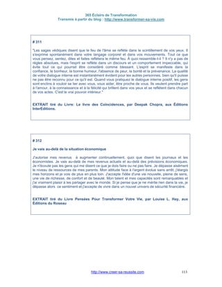 365 Éclairs de Transformation
Transmis à partir du blog : http://www.transformer-sa-vie.com
http://www.creer-sa-reussite.com 113
# 311
"Les sages védiques disent que le feu de l'âme se reflète dans le scintillement de vos yeux. Il
s'exprime spontanément dans votre langage corporel et dans vos mouvements. Tout ce que
vous pensez, sentez, dites et faites reflétera le même feu. À quoi ressemble-t-il ? Il n'y a pas de
règles absolues, mais l'esprit se reflète dans un discours et un comportement impeccable, qui
évite tout ce qui pourrait être considéré comme blessant. L'esprit se manifeste dans la
confiance, le bonheur, la bonne humeur, l'absence de peur, la bonté et la prévenance. La qualité
de votre dialogue interne est instantanément évident pour les autres personnes, bien qu'il puisse
ne pas être reconnu pour ce qu'il est. Quand vous pratiquez le dialogue interne positif, les gens
sont enclins à vouloir se lier avec vous, vous aider, être proche de vous. Ils veulent prendre part
à l'amour, à la connaissance et à la félicité qui brillent dans vos yeux et se reflètent dans chacun
de vos actes. C'est le vrai pouvoir intérieur."
EXTRAIT tiré du Livre: Le livre des Coïncidences, par Deepak Chopra, aux Éditions
InterEditions.
# 312
Je vais au-delà de la situation économique
J'autorise mes revenus à augmenter continuellement, quoi que disent les journaux et les
économistes. Je vais au-delà de mes revenus actuels et au-delà des prévisions économiques.
Je n'écoute pas les gens qui me disent ce que je dois faire ou ne pas faire. Je dépasse aisément
le niveau de ressources de mes parents. Mon attitude face à l'argent évolue sans arrêt, j'élargis
mes horizons et je vois de plus en plus loin. J'accepte l'idée d'une vie nouvelle, pleine de sens,
une vie de richesse, de confort et de beauté. Mon talent et mes capacités sont remarquables et
j'ai vraiment plaisir à les partager avec le monde. Si je pense que je ne mérite rien dans la vie, je
dépasse alors ce sentiment et j'accepte de vivre dans un nouvel univers de sécurité financière.
EXTRAIT tiré du Livre Pensées Pour Transformer Votre Vie, par Louise L. Hay, aux
Éditions du Roseau
 