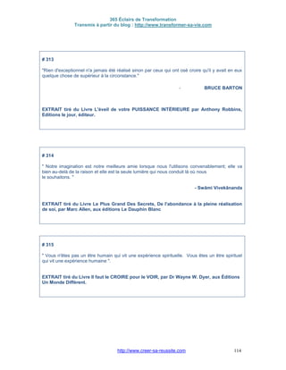 365 Éclairs de Transformation
Transmis à partir du blog : http://www.transformer-sa-vie.com
http://www.creer-sa-reussite.com 114
# 313
"Rien d'exceptionnel n'a jamais été réalisé sinon par ceux qui ont osé croire qu'il y avait en eux
quelque chose de supérieur à la circonstance."
- BRUCE BARTON
EXTRAIT tiré du Livre L'éveil de votre PUISSANCE INTÉRIEURE par Anthony Robbins,
Editions le jour, éditeur.
# 314
" Notre imagination est notre meilleure amie lorsque nous l'utilisons convenablement; elle va
bien au-delà de la raison et elle est la seule lumière qui nous conduit là où nous
le souhaitons. "
- Swâmi Vivekânanda
EXTRAIT tiré du Livre Le Plus Grand Des Secrets, De l'abondance à la pleine réalisation
de soi, par Marc Allen, aux éditions Le Dauphin Blanc
# 315
" Vous n'êtes pas un être humain qui vit une expérience spirituelle. Vous êtes un être spirituel
qui vit une expérience humaine ".
EXTRAIT tiré du Livre Il faut le CROIRE pour le VOIR, par Dr Wayne W. Dyer, aux Éditions
Un Monde Différent.
 