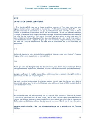 365 Éclairs de Transformation
Transmis à partir du blog : http://www.transformer-sa-vie.com
http://www.creer-sa-reussite.com 115
# 316
LA VIE EST UN ÉTAT DE CONSCIENCE
... Et la dernière vérité, c'est que la vie est un état de conscience. Vous êtes, vous avez, vous
agissez conformément à votre état de conscience - c'est le commencement de la fin --. Il y a
d'autres manières de considérer la vie qui, superficiellement, sont correctes, mais en fin de
compte, la vérité c'est que votre vie est un état de conscience. Ce que l'on nomme votre corps
physique incarne une partie de votre état de conscience. Votre foyer représente une autre partie
de votre état de conscience. Votre genre de travail, que vous aimez et que vous faites, ou
accomplissez en rechignant quelque chose que vous détestez, est à cet égard, l'expression de
votre état de conscience. Le genre de gens que vous fréquentez, les personnes que vous attirez
en votre vie, sont la manifestation de votre état de conscience en ce qui concerne vos
semblables.
(---)
Je tiens à signaler ce point. Vous édifiez votre état de conscience par votre "je suis". Personne
ne peut le faire pour vous et vous ne pouvez tricher.
(---)
Avant que vous ne changiez votre état de conscience, rien d'autre ne peut changer. Ennuis,
désappointements, dépressions, limitations, tout est un état de conscience qui doit être changé.
Les gens s'efforcent de modifier les conditions extérieures, tout en laissant inchangé leur état de
conscience, rien dès lors ne peut s'opérer.
La seule manière fondamentale de changer quoique ce soit, c'est de changer votre état de
conscience, parce que, forcément et toujours, vous obtiendrez des conditions dépendant de
votre état de conscience.
(---)
Nous édifions notre état de conscience par tout ce que nous faisons au cours de la journée.
C'est d'après ces choses que l'on nous jugera. Dieu ne nous juge pas. Nous nous jugeons nous-
mêmes par l'état de conscience que nous édifions, parce que la vie est un état de conscience.
Édifions donc un état de conscience réel, digne de ce nom, pour hâter la joie de notre libération.
EXTRAITS tirés du Livre La Vie ... Un état de conscience, par Dr. Emmet Fox, aux Éditions
ASTRA
 