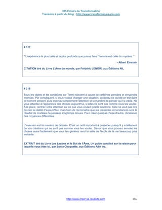 365 Éclairs de Transformation
Transmis à partir du blog : http://www.transformer-sa-vie.com
http://www.creer-sa-reussite.com 116
# 317
" L'expérience la plus belle et la plus profonde que puisse faire l'homme est celle du mystère. "
- Albert Einstein
CITATION tiré du Livre L'Âme du monde, par Frédéric LENOIR, aux Éditions NiL
# 318
Tous les objets et les conditions sur Terre naissent à cause de certaines pensées et croyances
intenses. Par conséquent, si vous voulez changer une situation, acceptez ce qu'elle en est dans
le moment présent, puis inversez simplement l'attention et la manière de penser qui l'a créée. Ne
vous attardez à l'apparence des choses aujourd'hui, si elles ne sont pas comme vous les voulez.
À la place, centrez votre attention sur ce que vous voulez qu'elle devienne. Cela ne veut pas dire
de nier la réalité d'aujourd'hui, mais bien de reconnaître que les présentes circonstances sont le
résultat de modèles de pensées longtemps tenues. Pour créer quelque chose d'autre, choisissez
des croyances différentes.
L'inversion est la manière de détruire. C'est un outil important à posséder puisqu'il y a tellement
de vos créations qui ne sont pas comme vous les voulez. Savoir que vous pouvez annuler les
choses aussi facilement que vous les générez rend la salle de l'école de la vie beaucoup plus
invitante.
EXTRAIT tiré du Livre Les Leçons et le But de l'Âme, Un guide canalisé sur la raison pour
laquelle vous êtes ici, par Sonia Choquette, aux Éditions AdA Inc.
 