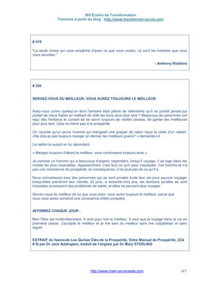 365 Éclairs de Transformation
Transmis à partir du blog : http://www.transformer-sa-vie.com
http://www.creer-sa-reussite.com 117
# 319
"La seule chose qui vous empêche d'avoir ce que vous voulez, ce sont les histoires que vous
vous racontez."
- Anthony Robbins
# 320
SERVEZ-VOUS DU MEILLEUR, VOUS AUREZ TOUJOURS LE MEILLEUR
Avez-vous connu quelqu'un dont l'armoire était pleine de vêtements qu'il ne portait jamais,qui
portait de vieux habits en mettant de côté les bons pour plus tard ? Beaucoup de personnes ont
reçu dès l'enfance le conseil de se servir toujours de vieilles choses, de garder les meilleures
pour plus tard. Cela ne mène pas à la prospérité.
On raconte qu'un jeune homme qui mangeait une grappe de raisin reçut la visite d'un rabbin.
«Ne dois-je pas toujours manger en dernier les meilleurs grains? » demanda-t-il.
Le rabbin le surprit en lui répondant :
« Mangez toujours d'abord le meilleur, vous continuerez toujours ainsi ».
Je connais un homme qui a beaucoup d'argent; cependant, lorsqu'il voyage, il se loge dans les
motels les plus misérables. Apparemment, c'est tout ce qu'il peut s'accepter. Cet homme-là n'a
pas une conscience de prospérité; en conséquence, il ne jouit pas de ce qu'il a.
Nous connaissons tous des personnes qui se sont privées toute leur vie pour pouvoir voyager
lorsqu'elles prendront leur retraite. Et puis, à soixante-cinq ans, les tensions qu'elles se sont
imposées provoquent des problèmes de santé, et elles ne peuvent plus voyager.
Servez-vous du meilleur de ce que vous avez; vous aurez toujours le meilleur, parce que
vous vous serez construit une conscience-d'être prospère.
AFFIRMEZ CHAQUE JOUR :
Mon Père est multimillionnaire. Il veut pour moi le meilleur. Il veut que je voyage dans la vie en
première classe. J'accepte le meilleur et je me sers du meilleur sans me culpabiliser et sans
regret.
EXTRAIT du fascicule Les Quinze Clés de la Prospérité, Votre Manuel de Prospérité, (Clé
# 8) par Dr Jack Addington, traduit de l'anglais par Dr Mary STERLING
 