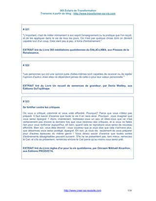 365 Éclairs de Transformation
Transmis à partir du blog : http://www.transformer-sa-vie.com
http://www.creer-sa-reussite.com 118
# 321
"L'important, c'est de mêler intimement à son esprit l'enseignement ou la pratique que l'on reçoit,
et de les appliquer dans la vie de tous les jours. Ce n'est pas quelque chose dont on devient
capable tout d'un coup. Cela vient peu à peu, à force d'entraînement."
EXTRAIT tiré du Livre 365 méditations quotidiennes du DALAÏ-LAMA, aux Presses de la
Renaissance.
# 322
"Les personnes qui ont une opinion juste d'elles-mêmes sont capables de recevoir ou de rejeter
l'opinion d'autrui, mais elles ne dépendent jamais de celle-ci pour leur valeur personnelle."
EXTRAIT tiré du Livre Un recueil de semences de grandeur, par Denis Waitley, aux
Éditions GoTopShape
# 323
Se fortifier contre les critiques
On vous a critiqué, calomnié et vous voilà effondré. Pourquoi? Parce que vous n'étiez pas
préparé. Il faut savoir d'avance que toute la vie il en sera ainsi. Pourquoi vous imaginer que
vous serez épargné ? Alors, maintenant, redressez-vous un peu et dites-vous que ce n'est
certainement pas encore la dernière fois que vous recevrez des critiques, et si vous ne faites
rien pour vous renforcer aujourd'hui, eh bien, quand cela se reproduira vous serez de nouveau
effondré. Bien sûr, vous êtes étonné : vous voudriez que je vous dise que cela n'arrivera plus,
que désormais vous serez protégé, épargné. Eh non, je vous dis seulement de vous préparer
pour d'autres épreuves du même genre ! Vous devez savoir d'avance que toutes sortes
d'événements désagréables peuvent survenir. S'ils ne se présentent pas, tant mieux, remerciez
le Ciel; et s'ils se présentent, remerciez encore le Ciel parce qu'au moins vous serez prêt.
EXTRAIT tiré du Livre règles d'or pour la vie quotidienne, par Omraam Mikhaël Aïvanhov,
aux Éditions PROSVETA.
 