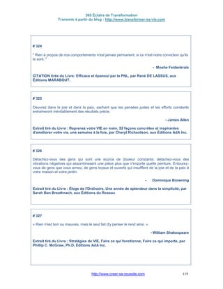 365 Éclairs de Transformation
Transmis à partir du blog : http://www.transformer-sa-vie.com
http://www.creer-sa-reussite.com 119
# 324
" Rien à propos de nos comportements n'est jamais permanent, si ce n'est notre conviction qu'ils
le sont. "
- Moshe Feidenkraïs
CITATION tirée du Livre: Efficace et épanoui par la PNL, par René DE LASSUS, aux
Éditions MARABOUT.
# 325
Oeuvrez dans la joie et dans la paix, sachant que les pensées justes et les efforts constants
entraîneront inévitablement des résultats précis.
- James Allen
Extrait tiré du Livre : Reprenez votre VIE en main, 52 façons concrètes et inspirantes
d'améliorer votre vie, une semaine à la fois, par Cheryl Richardson, aux Éditions AdA Inc.
# 326
Détachez-vous des gens qui sont une source de douleur constante; détachez-vous des
vibrations négatives qui assombrissent une pièce plus que n'importe quelle peinture. Entourez-
vous de gens que vous aimez, de gens loyaux et ouverts qui insufflent de la joie et de la paix à
votre maison et votre jardin.
- Dominique Browning
Extrait tiré du Livre : Éloge de l'Ordinaire, Une année de splendeur dans la simplicité, par
Sarah Ban Breathnach, aux Éditions du Roseau
# 327
« Rien n'est bon ou mauvais, mais le seul fait d'y penser le rend ainsi. »
- William Shakespeare
Extrait tiré du Livre : Stratégies de VIE, Faire ce qui fonctionne, Faire ce qui importe, par
Phillip C. McGraw, Ph.D, Éditions AdA Inc.
 