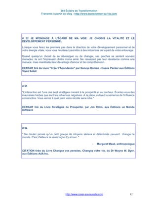 365 Éclairs de Transformation
Transmis à partir du blog : http://www.transformer-sa-vie.com
http://www.creer-sa-reussite.com 12
# 32 JE M'ENGAGE À L'ÉGARD DE MA VOIE. JE CHOISIS LA VITALITÉ ET LE
DÉVELOPPEMENT PERSONNEL
Lorsque vous ferez les premiers pas dans la direction de votre développement personnel et de
votre énergie vitale, vous vous heurterez peut-être à des réticences de la part de votre entourage.
Quand quelqu'un choisit de se développer ou de changer, ses proches se sentent souvent
menacés: ils ont l'impression d'être moins aimé. Ne ressentez pas leur résistance comme une
menace, mais manifestez-leur davantage d'amour et de compréhension.
EXTRAIT tiré du Livre "Créer l'Abondance" par Sanaya Roman - Duane Packer aux Éditions
Vivez Soleil
# 33
"L'interaction est l'une des sept stratégies menant à la prospérité et au bonheur. Écartez-vous des
mauvaises herbes que sont les influences négatives. À la place, cultivez la semence de l'influence
constructive. Vous verrez à quel point votre récolte sera riche."
EXTRAIT tiré du Livre Stratégies de Prospérité, par Jim Rohn, aux Éditions un Monde
Différent
# 34
" Ne doutez jamais qu'un petit groupe de citoyens sérieux et déterminés peuvent changer le
monde. C'est d'ailleurs la seule façon d'y arriver. "
- Margaret Mead, anthropologue
-
CITATION tirée du Livre Changez vos pensées, Changez votre vie, du Dr Wayne W. Dyer,
aux Éditions AdA Inc.
 
