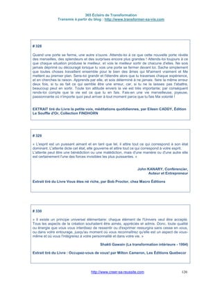 365 Éclairs de Transformation
Transmis à partir du blog : http://www.transformer-sa-vie.com
http://www.creer-sa-reussite.com 120
# 328
Quand une porte se ferme, une autre s'ouvre. Attends-toi à ce que cette nouvelle porte révèle
des merveilles, des splendeurs et des surprises encore plus grandes ! Attends-toi toujours à ce
que chaque situation produise le meilleur, et vois le meilleur sortir de chacune d'elles. Ne sois
jamais déprimé ou découragé lorsque tu vois une porte se fermer devant toi. Sache simplement
que toutes choses travaillent ensemble pour le bien des âmes qui M'aiment vraiment et Me
mettent au premier plan. Sens-toi grandir et t'étendre alors que tu traverses chaque expérience,
et en cherches la raison. Apprends par elle, et sois déterminé à ne jamais faire la même erreur
deux fois, si tu as fait ce qui semble être une erreur, car, si tu ne la laisses pas t'abattre,
beaucoup peut en sortir. Toute ton attitude envers la vie est très importante; par conséquent
rends-toi compte que la vie est ce que tu en fais. Fais-en une vie merveilleuse, joyeuse,
passionnante où n'importe quoi peut arriver à tout moment parce que tu fais Ma volonté !
EXTRAIT tiré du Livre la petite voix, méditations quotidiennes, par Eileen CADDY, Édition
Le Souffle d'Or, Collection FINDHORN
# 329
« L'esprit est un puissant aimant et en tant que tel, il attire tout ce qui correspond à son état
dominant. L'attente dicte cet état, elle gouverne et attire tout ce qui correspond à votre esprit.
L'attente peut être une bénédiction ou une malédiction, mais d'une manière ou d'une autre elle
est certainement l'une des forces invisibles les plus puissantes. »
John KANARY, Conférencier,
Auteur et Entrepreneur
Extrait tiré du Livre Vous êtes né riche, par Bob Proctor, chez Macro Éditions
# 330
« Il existe un principe universel élémentaire: chaque élément de l'Univers veut être accepté.
Tous les aspects de la création souhaitent être aimés, appréciés et admis. Donc, toute qualité
ou énergie que vous vous interdisez de ressentir ou d'exprimer ressurgira sans cesse en vous,
ou dans votre entourage, jusqu'au moment où vous reconnaîtrez qu'elle est un aspect de vous-
même et où vous l'intégrerez à votre personnalité et dans votre vie. »
Shakti Gawain (La transformation intérieure - 1994)
Extrait tiré du Livre : Occupez-vous de vous! par Milton Cameron, Les Éditions Quebecor
 