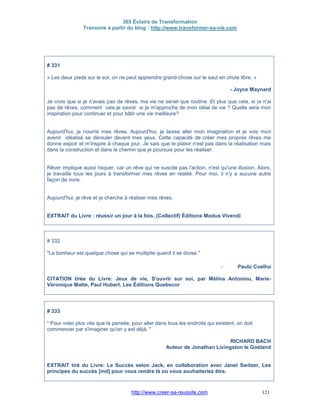 365 Éclairs de Transformation
Transmis à partir du blog : http://www.transformer-sa-vie.com
http://www.creer-sa-reussite.com 121
# 331
« Les deux pieds sur le sol, on ne peut apprendre grand-chose sur le saut en chute libre. »
- Joyce Maynard
Je crois que si je n'avais pas de rêves, ma vie ne serait que routine. Et plus que cela, si je n'ai
pas de rêves, comment vais-je savoir si je m'approche de mon idéal de vie ? Quelle sera mon
inspiration pour continuer et pour bâtir une vie meilleure?
Aujourd'hui, je nourris mes rêves. Aujourd'hui, je laisse aller mon imagination et je vois mon
avenir idéalisé se dérouler devant mes yeux. Cette capacité de créer mes propres rêves me
donne espoir et m'inspire à chaque jour. Je sais que le plaisir n'est pas dans la réalisation mais
dans la construction et dans le chemin que je poursuis pour les réaliser.
Rêver implique aussi risquer, car un rêve qui ne suscite pas l'action, n'est qu'une illusion. Alors,
je travaille tous les jours à transformer mes rêves en réalité. Pour moi, il n'y a aucune autre
façon de vivre.
Aujourd'hui, je rêve et je cherche à réaliser mes rêves.
EXTRAIT du Livre : réussir un jour à la fois, (Collectif) Éditions Modus Vivendi
# 332
"Le bonheur est quelque chose qui se multiplie quand il se divise."
- Paulo Coelho
CITATION tirée du Livre: Jeux de vie, S'ouvrir sur soi, par Mélina Antoniou, Marie-
Véronique Matte, Paul Hubert, Les Éditions Quebecor
# 333
" Pour voler plus vite que la pensée, pour aller dans tous les endroits qui existent, on doit
commencer par s'imaginer qu'on y est déjà. "
RICHARD BACH
Auteur de Jonathan Livingston le Goéland
EXTRAIT tiré du Livre: Le Succès selon Jack, en collaboration avec Janet Switzer, Les
principes du succès [md] pour vous rendre là où vous souhaiteriez être.
 