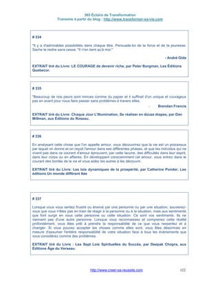 365 Éclairs de Transformation
Transmis à partir du blog : http://www.transformer-sa-vie.com
http://www.creer-sa-reussite.com 122
# 334
"Il y a d'admirables possibilités dans chaque être. Persuade-toi de ta force et de ta jeunesse.
Sache te redire sans cesse: "Il n'en tient qu'à moi."
- André Gide
EXTRAIT tiré du Livre: LE COURAGE de devenir riche, par Peter Borgman, Les Éditions
Quebecor.
# 335
"Beaucoup de nos peurs sont minces comme du papier et il suffirait d'un unique et courageux
pas en avant pour nous faire passer sans problèmes à travers elles.
- Brendan Francis
EXTRAIT tiré du Livre: Chaque Jour L'Illumination, Se réaliser en douze étapes, par Dan
Millman, aux Éditions du Roseau.
# 336
En analysant cette chose que l'on appelle amour, vous découvrirez que la vie est un processus
par lequel on donne et on reçoit l'amour dans ses différentes phases, et que les individus qui ne
vivent pas dans ce courant d'amour éprouvent, par cette lacune, des difficultés dans leur esprit,
dans leur corps ou en affaires. En développant consciemment cet amour, vous entrez dans le
courant des bontés de la vie et vous aidez les autres à les découvrir.
EXTRAIT tiré du Livre: Les lois dynamiques de la prospérité, par Catherine Ponder, Les
éditions Un monde différent ltée
# 337
Lorsque vous vous sentez frustré ou énervé par une personne ou par une situation, souvenez-
vous que vous n'êtes pas en train de réagir à la personne ou à la situation, mais aux sentiments
que font surgir en vous cette personne ou cette situation. Ce sont vos sentiments. Ils ne
viennent pas d'une autre personne. Lorsque vous reconnaissez et comprenez cette réalité
profondément, vous êtes prêt à prendre la responsabilité de ce que vous ressentez et à
changer. Si vous pouvez accepter les choses comme elles sont, vous êtes désormais en
mesure d'assumer l'entière responsabilité de votre situation face à tous les événements que
vous considérez comme des problèmes.
EXTRAIT tiré du Livre : Les Sept Lois Spirituelles du Succès, par Deepak Chopra, aux
Éditions Âge du Verseau.
 