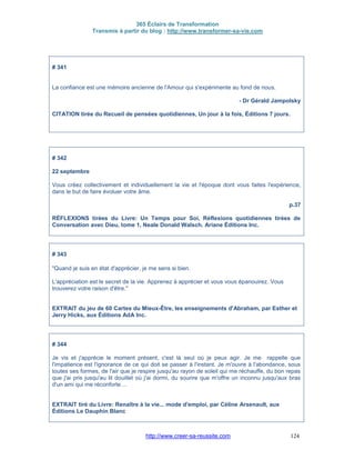 365 Éclairs de Transformation
Transmis à partir du blog : http://www.transformer-sa-vie.com
http://www.creer-sa-reussite.com 124
# 341
La confiance est une mémoire ancienne de l'Amour qui s'expérimente au fond de nous.
- Dr Gérald Jampolsky
CITATION tirée du Recueil de pensées quotidiennes, Un jour à la fois, Éditions 7 jours.
# 342
22 septembre
Vous créez collectivement et individuellement la vie et l'époque dont vous faites l'expérience,
dans le but de faire évoluer votre âme.
p.37
RÉFLEXIONS tirées du Livre: Un Temps pour Soi, Réflexions quotidiennes tirées de
Conversation avec Dieu, tome 1, Neale Donald Walsch. Ariane Éditions Inc.
# 343
"Quand je suis en état d'apprécier, je me sens si bien.
L'appréciation est le secret de la vie. Apprenez à apprécier et vous vous épanouirez. Vous
trouverez votre raison d'être."
EXTRAIT du jeu de 60 Cartes du Mieux-Être, les enseignements d'Abraham, par Esther et
Jerry Hicks, aux Éditions AdA Inc.
# 344
Je vis et j'apprécie le moment présent, c'est là seul où je peux agir. Je me rappelle que
l'impatience est l'ignorance de ce qui doit se passer à l'instant. Je m'ouvre à l'abondance, sous
toutes ses formes, de l'air que je respire jusqu'au rayon de soleil qui me réchauffe, du bon repas
que j'ai pris jusqu'au lit douillet où j'ai dormi, du sourire que m'offre un inconnu jusqu'aux bras
d'un ami qui me réconforte ...
EXTRAIT tiré du Livre: Renaître à la vie... mode d'emploi, par Céline Arsenault, aux
Éditions Le Dauphin Blanc
 