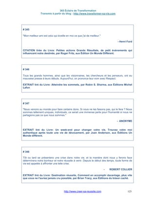 365 Éclairs de Transformation
Transmis à partir du blog : http://www.transformer-sa-vie.com
http://www.creer-sa-reussite.com 125
# 345
"Mon meilleur ami est celui qui éveille en moi ce que j'ai de meilleur."
- Henri Ford
CITATION tirée du Livre: Petites actions Grands Résultats, de petit évènements qui
influencent notre destinée, par Roger Fritz, aux Édition Un Monde Différent.
# 346
Tous les grands hommes, ainsi que les visionnaires, les chercheurs et les penseurs, ont eu
mauvaise presse à leurs débuts. Aujourd'hui, on prononce leur nom avec Respect.
EXTRAIT tiré du Livre: Atteindre les sommets, par Robin S. Sharma, aux Éditions Michel
Lafon
# 347
"Nous venons au monde pour faire certains dons. Si nous ne les faisons pas, qui le fera ? Nous
sommes tellement uniques, individuels, ce serait une immense perte pour l'humanité si nous ne
partagions pas ce que nous sommes."
- ANONYME
EXTRAIT tiré du Livre: Un week-end pour changer votre vie, Trouvez votre moi
authentique après toute une vie de dévouement, par Joan Anderson, aux Éditions Un
Monde différent.
# 348
Tôt ou tard se présentera une crise dans notre vie, et la manière dont nous y ferons face
déterminera notre bonheur et notre réussite à venir. Depuis le début des temps, toute forme de
vie est appelée à affronter une telle crise.
- ROBERT COLLIER
EXTRAIT tiré du Livre: Destination réussite, Comment en accomplir davantage, plus vite
que vous ne l'auriez jamais cru possible, par Brian Tracy, aux Éditions du trésor caché.
 