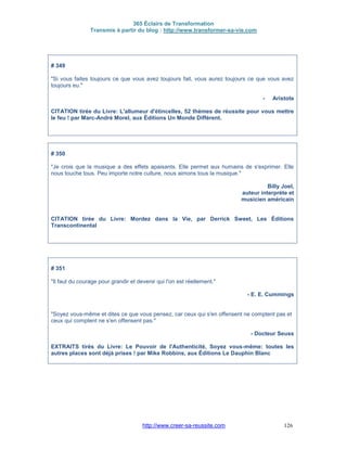 365 Éclairs de Transformation
Transmis à partir du blog : http://www.transformer-sa-vie.com
http://www.creer-sa-reussite.com 126
# 349
"Si vous faites toujours ce que vous avez toujours fait, vous aurez toujours ce que vous avez
toujours eu."
- Aristote
CITATION tirée du Livre: L'allumeur d'étincelles, 52 thèmes de réussite pour vous mettre
le feu ! par Marc-André Morel, aux Éditions Un Monde Différent.
# 350
"Je crois que la musique a des effets apaisants. Elle permet aux humains de s'exprimer. Elle
nous touche tous. Peu importe notre culture, nous aimons tous la musique."
Billy Joel,
auteur interprète et
musicien américain
CITATION tirée du Livre: Mordez dans la Vie, par Derrick Sweet, Les Éditions
Transcontinental
# 351
"Il faut du courage pour grandir et devenir qui l'on est réellement."
- E. E. Cummings
"Soyez vous-même et dites ce que vous pensez, car ceux qui s'en offensent ne comptent pas et
ceux qui comptent ne s'en offensent pas."
- Docteur Seuss
EXTRAITS tirés du Livre: Le Pouvoir de l'Authenticité, Soyez vous-même: toutes les
autres places sont déjà prises ! par Mike Robbins, aux Éditions Le Dauphin Blanc
 