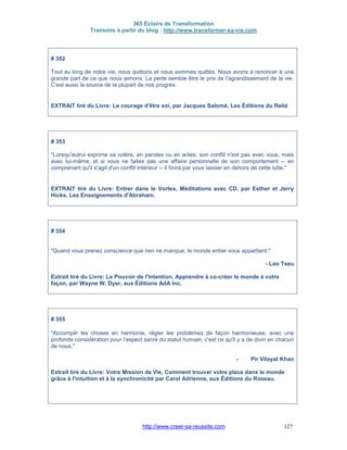 365 Éclairs de Transformation
Transmis à partir du blog : http://www.transformer-sa-vie.com
http://www.creer-sa-reussite.com 127
# 352
Tout au long de notre vie, nous quittons et nous sommes quittés. Nous avons à renoncer à une
grande part de ce que nous aimons. La perte semble être le prix de l'agrandissement de la vie.
C'est aussi la source de la plupart de nos progrès.
EXTRAIT tiré du Livre: Le courage d'être soi, par Jacques Salomé, Les Éditions du Relié
# 353
"Lorsqu'autrui exprime sa colère, en paroles ou en actes, son conflit n'est pas avec vous, mais
avec lui-même; et si vous ne faites pas une affaire personnelle de son comportement -- en
comprenant qu'il s'agit d'un conflit intérieur -- il finira par vous laisser en dehors de cette lutte."
EXTRAIT tiré du Livre: Entrer dans le Vortex, Méditations avec CD, par Esther et Jerry
Hicks, Les Enseignements d'Abraham.
# 354
"Quand vous prenez conscience que rien ne manque, le monde entier vous appartient."
- Lao Tseu
Extrait tiré du Livre: Le Pouvoir de l'Intention, Apprendre à co-créer le monde à votre
façon, par Wayne W. Dyer, aux Éditions AdA Inc.
# 355
"Accomplir les choses en harmonie, régler les problèmes de façon harmonieuse, avec une
profonde considération pour l'aspect sacré du statut humain, c'est ce qu'il y a de divin en chacun
de nous."
- Pir Vilayat Khan
Extrait tiré du Livre: Votre Mission de Vie, Comment trouver votre place dans le monde
grâce à l'intuition et à la synchronicité par Carol Adrienne, aux Éditions du Roseau.
 