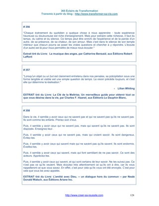 365 Éclairs de Transformation
Transmis à partir du blog : http://www.transformer-sa-vie.com
http://www.creer-sa-reussite.com 128
# 356
"Chaque évènement du quotidien a quelque chose à nous apprendre : toute expérience
heureuse ou douloureuse est riche d'enseignement. Mais pour extraire cette richesse, il faut du
temps, du calme et du silence. Ce temps peut être enrichi de l'expérience et de la parole d'un
autre, de sa présence, de sa chaleur, de son amour. Mais c'est dans le silence de son temple
intérieur que chacun pourra se poser les vraies questions et chercher à y répondre. L'écoute
d'un autre est là pour nous permettre de mieux nous écouter."
Extrait tiré du Livre: La musique des anges, par Catherine Bensaid, aux Éditions Robert
Laffont
# 357
"Lorsqu'un objet ou un but est clairement entretenu dans nos pensées, sa précipitation sous une
forme tangible et visible est une simple question de temps. La vision précède toujours, et c'est
elle qui détermine la réalisation."
- Lilian Whiting
EXTRAIT tiré du Livre: La Clé de la Maîtrise, Un merveilleux guide pour obtenir tout ce
que vous désirez dans la vie, par Charles F. Haanel, aux Éditions Le Dauphin Blanc.
# 358
Dans la vie, il semble y avoir ceux qui ne savent pas et qui ne savent pas qu’ils ne savent pas.
Ils sont comme les enfants. Prenez soin d’eux.
Puis, il semble y avoir ceux qui ne savent pas, mais qui savent qu’ils ne savent pas. Ils sont
disposés. Enseignez-leur.
Puis, il semble y avoir ceux qui ne savent pas, mais qui croient savoir. Ils sont dangereux.
Évitez-les.
Puis, il semble y avoir ceux qui savent mais qui ne savent pas qu’ils savent. Ils sont endormis.
Éveillez-les.
Puis, il semble y avoir ceux qui savent, mais qui font semblant de ne pas savoir. Ce sont des
acteurs. Appréciez-les.
Puis, il semble y avoir ceux qui savent, et qui sont certains de leur savoir. Ne les suivez pas. Ce
n’est pas ce qu’ils veulent. Mais écoutez très attentivement ce qu’ils ont à dire, car ils vous
rappelleront ce que vous savez. En effet, c’est pour cela qu’ils vous ont été envoyés. C’est pour
cela que vous les avez appelés.
EXTRAIT tiré du Livre: L'amitié avec Dieu, -- un dialogue hors du commun -- par Neale
Donald Walsch, aux Éditions Ariane Inc.
 