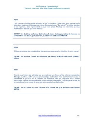 365 Éclairs de Transformation
Transmis à partir du blog : http://www.transformer-sa-vie.com
http://www.creer-sa-reussite.com 129
# 359
"Tout ce que vous dites après les mots "je suis" vous définit. Vous créez votre identité par la
façon dont vous vous définissez vous-même. Demandez-vous: "Qui suis-je?" et prêtez attention
à vos réponses. Elles représentent ce que vous créez. Modifiez vos réponses, et vous
modifierez les résultats que vous obtenez."
EXTRAIT tiré du Livre: Le facteur d'attraction, 5 étapes faciles pour attirer la richesse ou
combler tous vos désirs, par Joe Vitale, aux Éditions Un Monde Différent.
# 360
"Utiliser sans cesse des mots élevés et pleins d'amour augmente les vibrations de votre mental."
EXTRAIT tiré du Livre: Choisir la Conscience, par Sanaya ROMAN, chez Ronan DENNIEL
éditeur
# 361
"Quand nous finirons par admettre que la pensée est une force, qu'elle est une manifestation
d'énergie, qu'elle a, enfin, un pouvoir magnétique d'attraction, nous commencerons aussi à
comprendre le pourquoi et le comment de nombreux faits qui jusqu'alors nous avaient
déconcertés. L'étude qui récompense le plus richement le travailleur, c'est l'étude de l'action de
la merveilleuse loi du monde de la pensée qu'on appelle la loi d'attraction."
EXTRAIT tiré de l'endos du Livre: Vibration de la Pensée, par W.W. Atkinson, aux Éditions
ASTRA
 