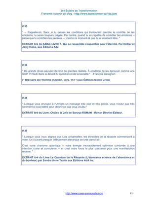 365 Éclairs de Transformation
Transmis à partir du blog : http://www.transformer-sa-vie.com
http://www.creer-sa-reussite.com 13
# 35
" -- Rappelle-toi, Sara; si tu laisses les conditions qui t'entourent prendre le contrôle de tes
émotions, tu seras toujours piégée. Par contre, quand tu es capable de contrôler tes émotions --
parce que tu contrôles tes pensées --, c'est à ce moment-là que tu es vraiment libre. "
EXTRAIT tiré de SARA, LIVRE 1, Qui se ressemble s'assemble pour l'éternité. Par Esther et
Jerry Hicks, aux Éditions Ada
# 36
" De grands rêves peuvent devenir de grandes réalités. À condition de les éprouver comme une
SOIF VITALE dans le désert du quotidien et de la banalité." - François Garagnon
(" Bréviaire de l'Homme d'Action, vers. 114 ") aux Éditions Monte Cristo
# 38
" Lorsque vous envoyez à l'Univers un message très clair et très précis, vous n'avez que très
rarement à vous battre pour obtenir ce que vous voulez."
EXTRAIT tiré du Livre: Choisir la Joie de Sanaya ROMAN - Ronan Denniel Éditeur.
# 39
" Lorsque vous vous alignez aux Lois universelles, les étincelles de la réussite commencent à
voler. Un courant presque littéralement électrique se crée dans l'air.
C'est votre charisme quantique -- votre énergie inexorablement optimiste combinée à une
intention claire et consciente -- et c'est votre force la plus puissante pour une manifestation
réussie. "
EXTRAIT tiré du Livre Le Quantum de la Réussite (L'étonnante science de l'abondance et
du bonheur) par Sandra Anne Taylor aux Éditions AdA Inc.
 