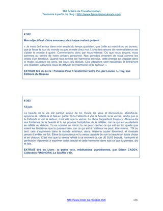 365 Éclairs de Transformation
Transmis à partir du blog : http://www.transformer-sa-vie.com
http://www.creer-sa-reussite.com 130
# 362
Mon objectif est d’être amoureux de chaque instant présent
« Je mets de l’amour dans mon emploi du temps quotidien, que j’aille au marché ou au bureau,
que je fasse le tour du monde ou que je reste chez moi. L’une des raisons de notre existence est
d’aider le monde à guérir. Commençons donc par nous-mêmes. Où que nous soyons, nous
sommes au centre de notre univers personnel. Nos pensées émanent de nous comme les
ondes d’un émetteur. Quand nous créons de l’harmonie en nous, cette énergie se propage dans
le mode, touchant les gens, les lieux, les choses. Ces vibrations sont ressenties et entraînent
une réaction. Assurons-nous de diffuser de l’harmonie et de l’amour. »
EXTRAIT tiré du Livre : Pensées Pour Transformer Votre Vie, par Louise L. Hay, aux
Éditions du Roseau
# 363
12 juin
La beauté de la vie est partout autour de toi. Ouvre les yeux et découvre-la, absorbe-la,
apprécie-la, reflète-la et fais-en partie. Si tu t’attends à voir la beauté, tu la verras; tandis que si
tu t’attends à voir la laideur, c’est elle que tu verras. Le choix t’appartient toujours. Abreuve-toi
aux fontaines de la beauté et tu ne pourras t’empêcher de la refléter, car ce qui est au-dedans
se reflète au dehors. Tu es comme un miroir; tu ne peux cacher ce qui est en toi, quelle que
soient les tentatives que tu puisses faire, car ce qui est à l’intérieur ne peut être retenu. Tôt ou
tard, cela s’exprimera dans le monde extérieur; alors, laisse-le couler librement, et n’essaie
jamais d’arrêter ce flot. Élève ta conscience et tu seras capable de voir la beauté en toute chose
et en chacun. C’est moi que tu verras reflété à ce moment-là, car JE SUIS beauté, harmonie et
perfection. Apprends à exprimer cette beauté et cette harmonie dans tout ce que tu penses, dis
et fais.
EXTRAIT tiré du Livre : la petite voix, méditations quotidiennes, par Eileen CADDY,
Collection FINDHORN, Le Souffle d’Or.
 