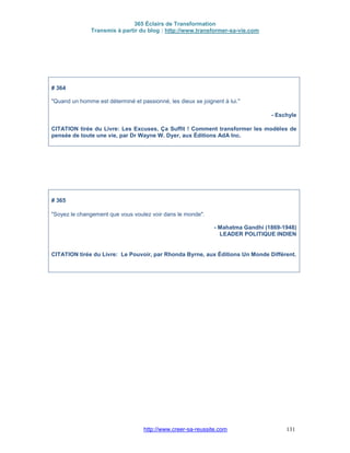 365 Éclairs de Transformation
Transmis à partir du blog : http://www.transformer-sa-vie.com
http://www.creer-sa-reussite.com 131
# 364
"Quand un homme est déterminé et passionné, les dieux se joignent à lui."
- Eschyle
CITATION tirée du Livre: Les Excuses, Ça Suffit ! Comment transformer les modèles de
pensée de toute une vie, par Dr Wayne W. Dyer, aux Éditions AdA Inc.
# 365
"Soyez le changement que vous voulez voir dans le monde".
- Mahatma Gandhi (1869-1948)
LEADER POLITIQUE INDIEN
CITATION tirée du Livre: Le Pouvoir, par Rhonda Byrne, aux Éditions Un Monde Différent.
 